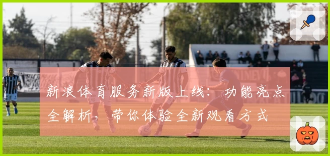 新浪体育服务新版上线：功能亮点全解析，带你体验全新观看方式
