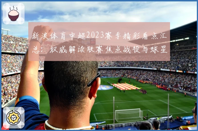 新浪体育中超2023赛季精彩看点汇总:权威解读联赛焦点战役与球星表现