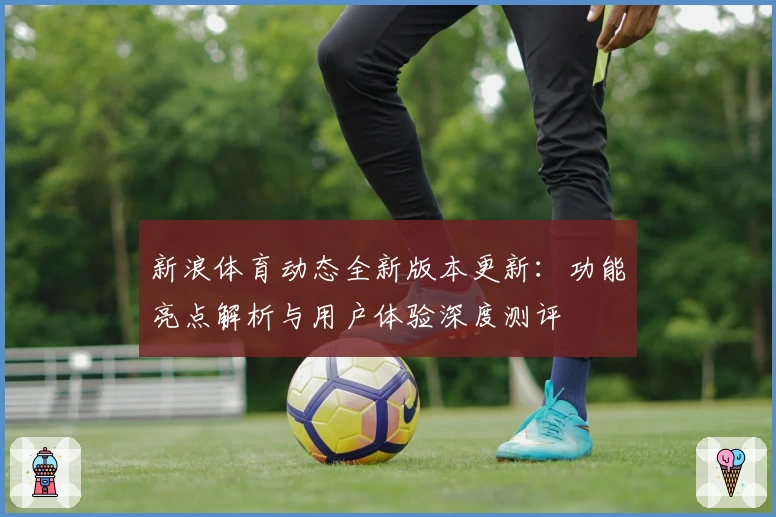 新浪体育动态全新版本更新：功能亮点解析与用户体验深度测评