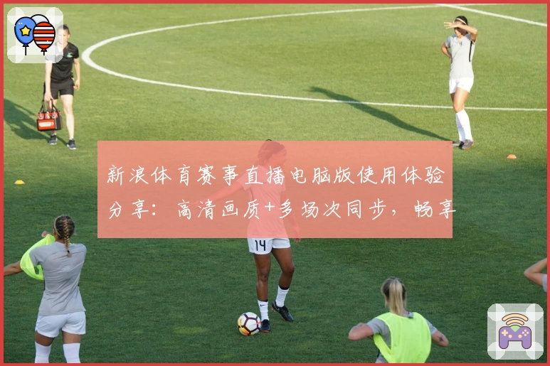 新浪体育赛事直播电脑版使用体验分享：高清画质+多场次同步，畅享体育盛宴