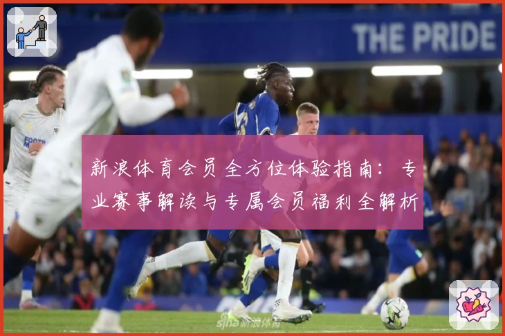 新浪体育会员全方位体验指南：专业赛事解读与专属会员福利全解析
