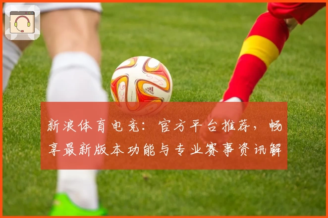 新浪体育电竞：官方平台推荐，畅享最新版本功能与专业赛事资讯解析