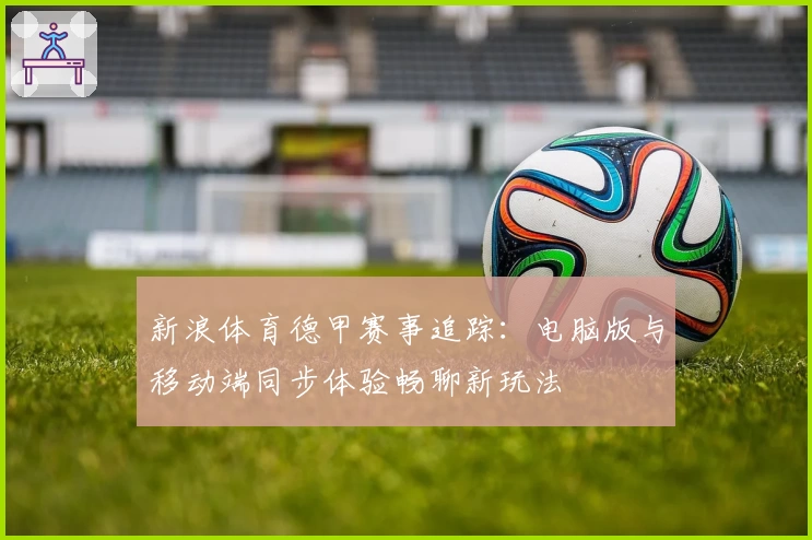 新浪体育德甲赛事追踪：电脑版与移动端同步体验畅聊新玩法