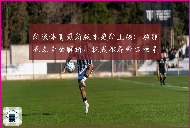 新浪体育最新版本更新上线：功能亮点全面解析，权威推荐带你畅享最佳体育资讯体验