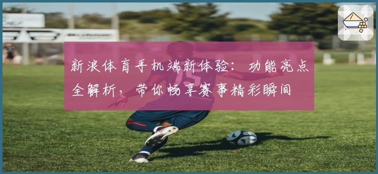新浪体育手机端新体验：功能亮点全解析，带你畅享赛事精彩瞬间