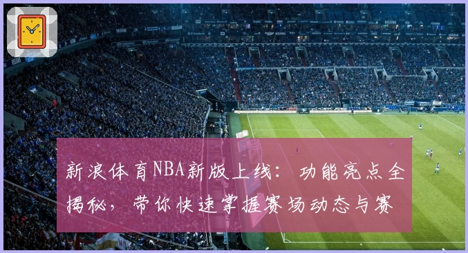 新浪体育NBA新版上线：功能亮点全揭秘，带你快速掌握赛场动态与赛事资讯