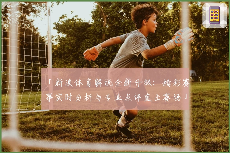 「新浪体育解说全新升级：精彩赛事实时分析与专业点评直击赛场」