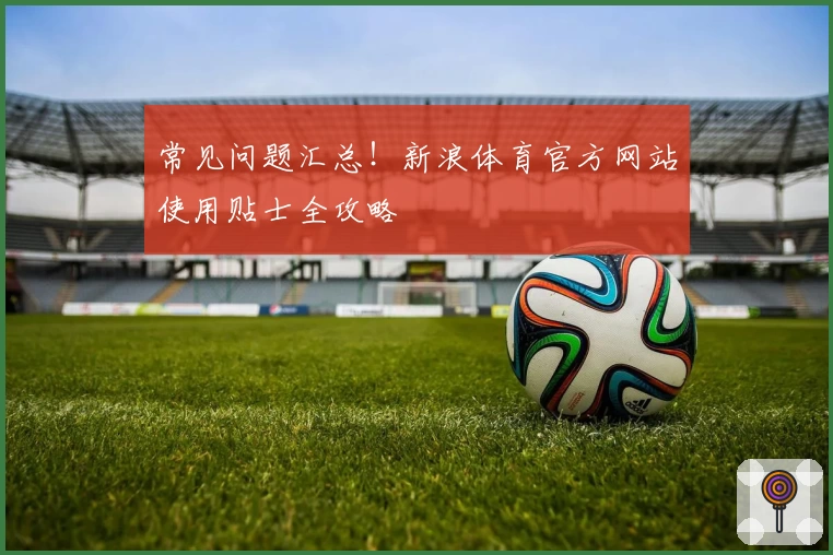 常见问题汇总！新浪体育官方网站使用贴士全攻略